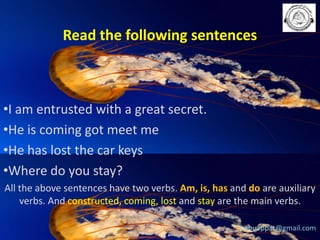 Read the following sentences

•I am entrusted with a great secret.
•He is coming got meet me
•He has lost the car keys
•Where do you stay?
All the above sentences have two verbs. Am, is, has and do are auxiliary
verbs. And constructed, coming, lost and stay are the main verbs.
babuappat@gmail.com

 