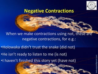 Negative Contractions

When we make contractions using not, these are
negative contractions, for e.g.:
•He isn’t ready to listen to me (is not)
•I haven’t finished this story yet (have not)

babuappat@gmail.com

•Holowaka didn’t trust the snake (did not)

 