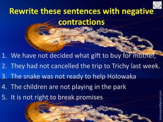 Rewrite these sentences with negative
contractions

We have not decided what gift to buy for mother,
They had not cancelled the trip to Trichy last week.
The snake was not ready to help Holowaka
The children are not playing in the park
It is not right to break promises

babuappat@gmail.com

1.
2.
3.
4.
5.

 