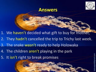 1.
2.
3.
4.
5.

We haven’t decided what gift to buy for mother,
They hadn’t cancelled the trip to Trichy last week.
The snake wasn’t ready to help Holowaka
The children aren’t playing in the park
It isn’t right to break promises

babuappat@gmail.com

Answers

 