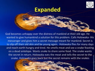 Expanded

babuappat@gmail.com

God becomes unhappy over the distress of mankind at their old age. He
wanted to give humankind a solution for this problem. Calls Holowaka- His
messenger and gives him a secret message meant for mankind. Secret is
to slip off their old skin and be young again. Holowaka flies for many days
and reach earth hungry and tired. He smells meat and see a snake feasting
on a dead antelope. Wants snake to share some food. The snake wants
the secret in return. Holowaka eats the meat and tells the secret to the
snake. Holowaka goes back but the secret remains with the snakes

 