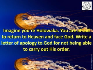 babuappat@gmail.com

Imagine you’re Holowaka. You are afraid
to return to Heaven and face God. Write a
letter of apology to God for not being able
to carry out His order.

 