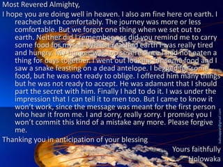 babuappat@gmail.com

Most Revered Almighty,
I hope you are doing well in heaven. I also am fine here on earth. I
reached earth comfortably. The journey was more or less
comfortable. But we forgot one thing when we set out to
earth. Neither did I remember nor did you remind me to carry
some food for myself. While I reached earth I was really tired
and hungry. My hunger was too severe since I had not eaten a
thing for days together. I went out looking for some food and I
saw a snake feasting on a dead antelope. I begged for some
food, but he was not ready to oblige. I offered him many things
but he was not ready to accept. He was adamant that I should
part the secret with him. Finally I had to do it. I was under the
impression that I can tell it to men too. But I came to know it
won’t work, since the message was meant for the first person
who hear it from me. I and sorry, really sorry. I promise you I
won’t commit this kind of a mistake any more. Please forgive
me.
Thanking you in anticipation of your blessing
Yours faithfully
Holowaka

 