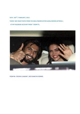 DATE : 024TH / FEBRUARY / 2014 .
THEIRS NICE SNAP PHOTO FROM THE (BOLLYWOOD ACTOR & BOLLYWOOD ACTRESS ) ;
AT MY FACEBOOK ACCOUNT FROM * ZOOM TV.

FROM Mr. DEEPAK S.SAWANT ; NICK NAME Mr.RONNIE .

 
