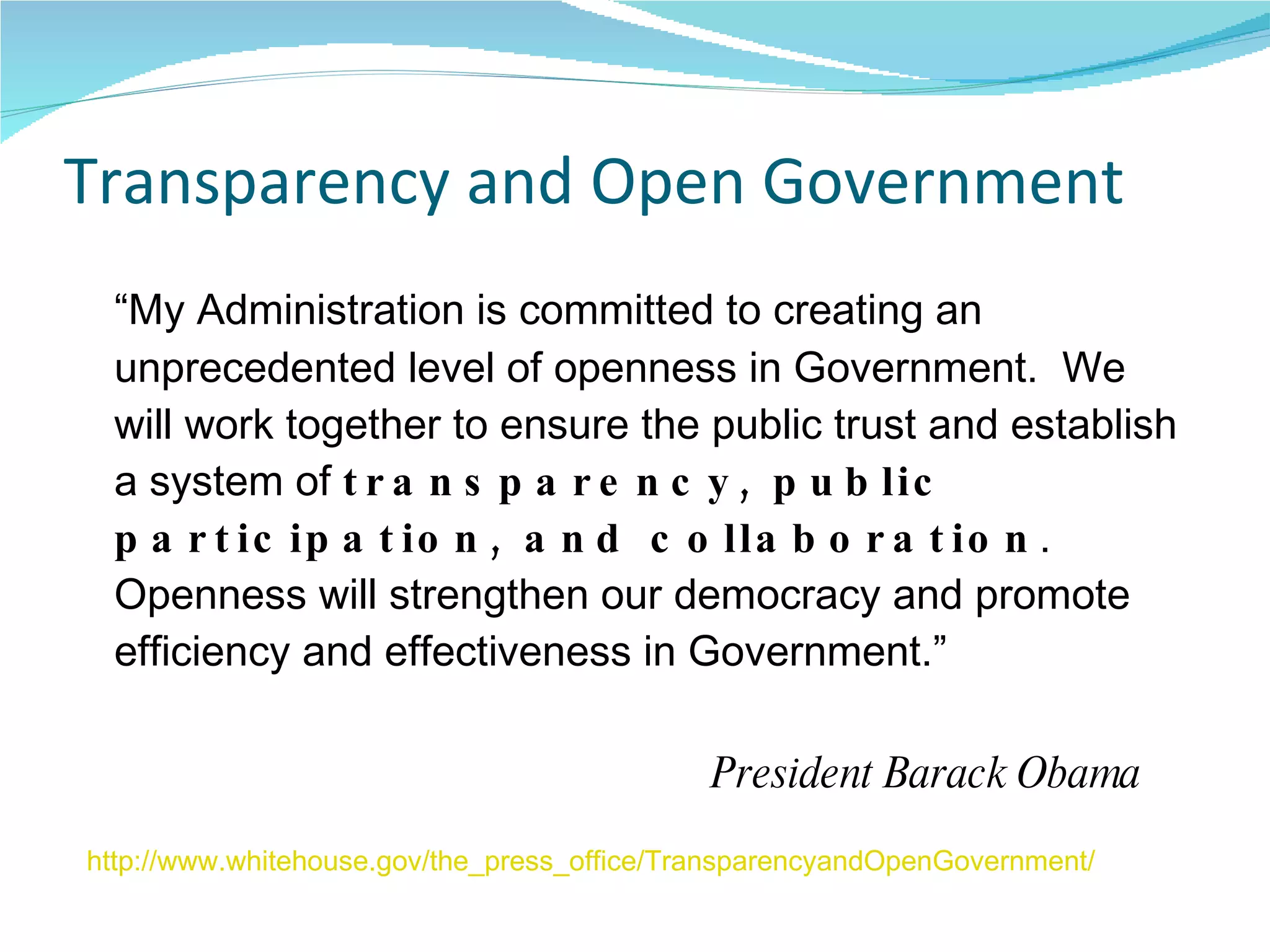 Transparency and Open Government “ My Administration is committed to creating an unprecedented level of openness in Government.  We will work together to ensure the public trust and establish a system of  transparency, public participation, and collaboration . Openness will strengthen our democracy and promote efficiency and effectiveness in Government.”    President Barack Obama http://www.whitehouse.gov/the_press_office/TransparencyandOpenGovernment/   