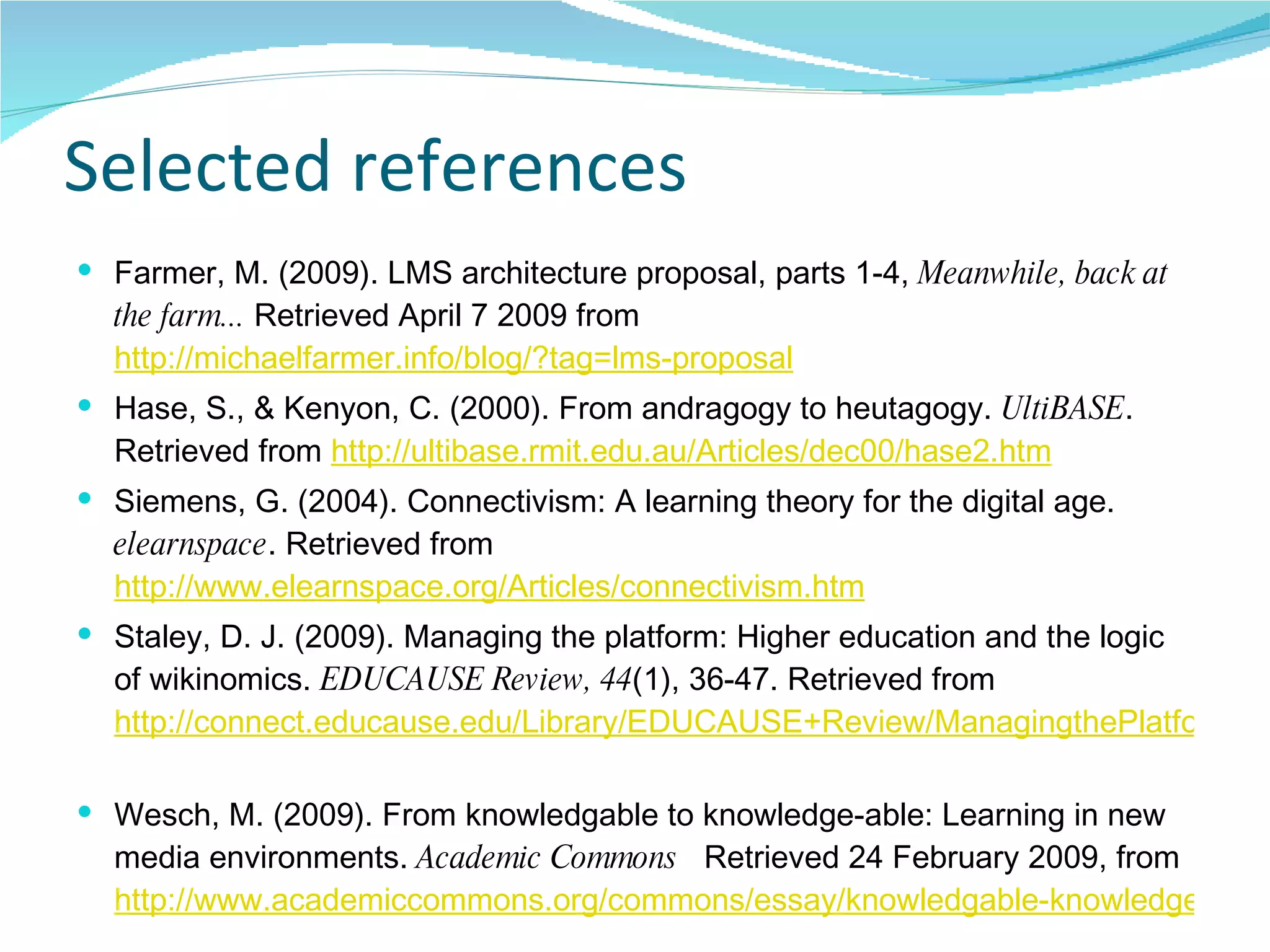 Selected references Farmer, M. (2009). LMS architecture proposal, parts 1-4,  Meanwhile, back at the farm...  Retrieved April 7 2009 from  http://michaelfarmer.info/blog/?tag=lms-proposal Hase, S., & Kenyon, C. (2000). From andragogy to heutagogy.  UltiBASE . Retrieved from  http://ultibase.rmit.edu.au/Articles/dec00/hase2.htm Siemens, G. (2004). Connectivism: A learning theory for the digital age.  elearnspace . Retrieved from  http://www.elearnspace.org/Articles/connectivism.htm Staley, D. J. (2009). Managing the platform: Higher education and the logic of wikinomics.  EDUCAUSE Review, 44 (1), 36-47. Retrieved from  http://connect.educause.edu/Library/EDUCAUSE+Review/ManagingthePlatformHigher/47934   Wesch, M. (2009). From knowledgable to knowledge-able: Learning in new media environments.  Academic Commons   Retrieved 24 February 2009, from  http://www.academiccommons.org/commons/essay/knowledgable-knowledge-able   