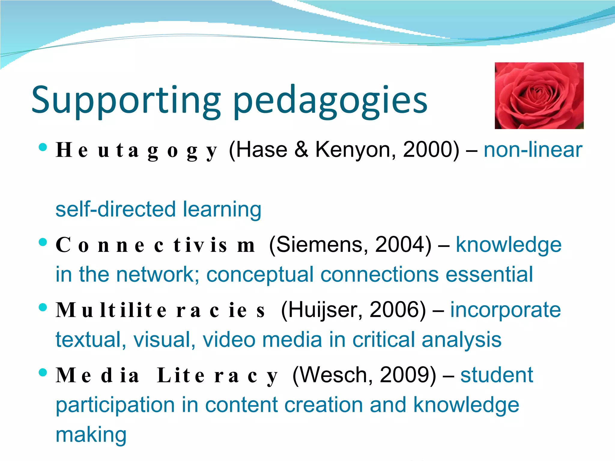 Supporting pedagogies Heutagogy  (Hase & Kenyon, 2000) –  non-linear  self-directed learning Connectivism  (Siemens, 2004) –  knowledge in the network; conceptual connections essential Multiliteracies  (Huijser, 2006) –  incorporate textual, visual, video media in critical analysis Media Literacy  (Wesch, 2009) –  student participation in content creation and knowledge making Collaborative learning  (Godwin-Jones, 2006) –  learning opportunities for sharing, creating, reflecting 