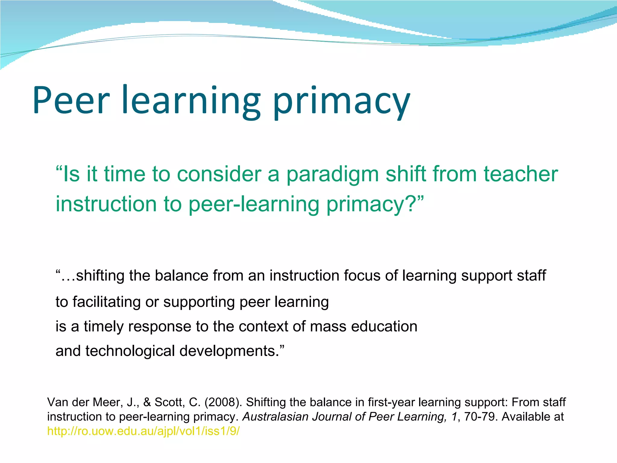 Peer learning primacy “ Is it time to consider a paradigm shift from teacher instruction to peer-learning primacy?” “… shifting the balance from an instruction focus of learning support staff  to facilitating or supporting peer learning  is a timely response to the context of mass education  and technological developments.” Van der Meer, J., & Scott, C. (2008). Shifting the balance in first-year learning support: From staff instruction to peer-learning primacy.  Australasian Journal of Peer Learning, 1 , 70-79. Available at  http://ro.uow.edu.au/ajpl/vol1/iss1/9/   
