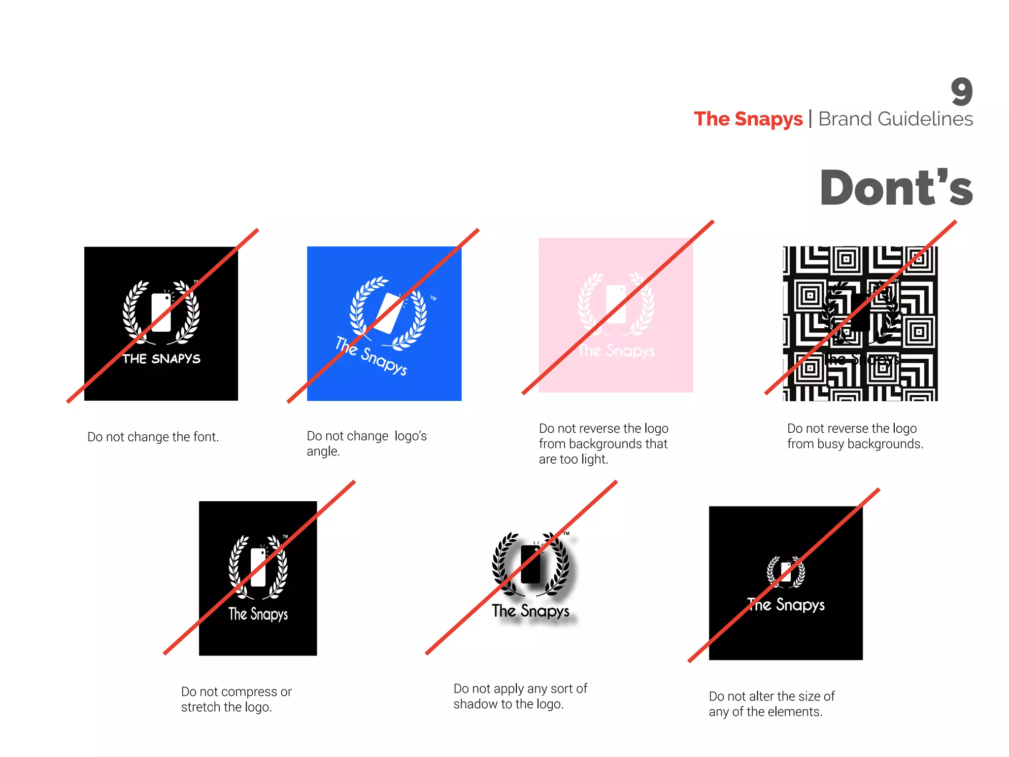 The Snapys | Brand Guidelines
9
Dont’s
Do not change logo’s
angle.
Do not change the font.
The Snapys
Do not compress or
stretch the logo.
Do not apply any sort of
shadow to the logo.
Do not reverse the logo
from backgrounds that
are too light.
Do not alter the size of
any of the elements.
Do not reverse the logo
from busy backgrounds.
 
