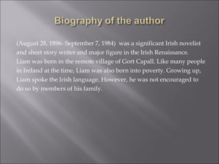 (August 28, 1896- September 7, 1984)  was a significant Irish novelist and short story writer and major figure in the Irish Renaissance.  Liam was born in the remote village of Gort Capall. Like many people in Ireland at the time, Liam was also born into poverty. Growing up,  Liam spoke the Irish language. However, he was not encouraged to  do so by members of his family.  