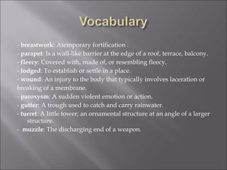 -  breastwork : Atemporary fortification . -  parapet : Is a wall-like barrier at the edge of a roof, terrace, balcony . -  fleecy : Covered with, made of, or resembling fleecy. -  lodged : To establish or settle in a place.  -  wound : An injury to the body that typically involves laceration or  breaking of a membrane.  -  paroxysm : A sudden violent emotion or action.  -  gutter : A trough used to catch and carry rainwater.  -  turret : A little tower; an ornamental structure at an angle of a larger structure. -  muzzle : The discharging end of a weapon.  