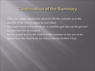 When the sniper reached the street he felt the curiosity as to the  identity of the enemy sniper he had killed. The sniper went across the street. A machine gun tore up the ground around him but  he escaped.  But he would receive the most horrible moment of any war as he turned over the dead body he looked into his brother’s face.  