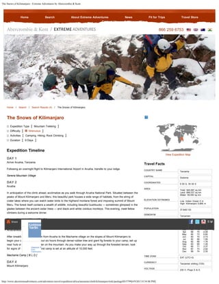 The Snows of Kilimanjaro - Extreme Adventures by Abercrombie & Kent
http://www.akextremeadventures.com/adventure-travel/expedition/africa/tanzania/climb/kilimanjaro/trek/packageID/5799[4/9/2013 8:54:08 PM]
866 259 6753
Home / Search / Search Results (4) / The Snows of Kilimanjaro
COUNTRY NAME
CAPITAL
COORDINATES
AREA
ELEVATION EXTREMES
POPULATION
DEMONYM
CLIMATE
TIME ZONE
CURRENCY
VOLTAGE
Travel Facts
Tanzania
Dodoma
6 00 S, 35 00 E
Total: 945,087 sq km
Land: 886,037 sq km
Water: 59,050 sq km
Low: Indian Ocean 0 m
High: Kilimanjaro 5,895 m
37,849,133
Tanzanian
Month High Low Rain
Jan 89 73 0.93
Feb 90 74 0.97
Mar 90 75 1.28
Apr 88 75 4.08
May 85 73 6.80
Jun 83 70 2.73
Jul 82 68 1.95
Aug 82 68 1.76
Sep 83 69 1.35
Oct 85 71 3.37
Nov 87 73 2.92
Dec 89 74 2.30
EAT (UTC+3)
Tanzanian shilling (TZS)
230 V; Plugs D & G
The Snows of Kilimanjaro
Expedition Type [ Mountain Trekking ]
Difficulty [ Strenuous ]
Activities [ Camping, Hiking, Rock Climbing ]
Duration [ 9 Days ]
Expedition Timeline
DAY 1
Arrive Arusha, Tanzania
Following an overnight flight to Kilimanjaro International Airport in Arusha, transfer to your lodge.
Serena Mountain Village
DAY 2
Arusha
In anticipation of the climb ahead, acclimatize as you walk through Arusha National Park. Situated between the
peaks of Mount Kilimanjaro and Meru, this beautiful park houses a wide range of habitats, from the string of
crater lakes where you can watch water birds to the highland montane forest and imposing summit of Mount
Meru. The forest itself contains a wealth of wildlife, including beautiful bushbucks — sometimes glimpsed in the
glades between the ancient cedar trees — and black-and-white colobus monkeys. This evening, meet fellow
climbers during a welcome dinner.
Serena Mountain Village [ B L D ]
DAY 3
Arusha/Mount Kilimanjaro
After breakfast, you are driven from Arusha to the Machame village on the slopes of Mount Kilimanjaro to
begin your climb. Hike for about six hours through dense rubber tree and giant fig forests to your camp, set up
near huts once used for shelter on the mountain. As you make your way up through the forested terrain, look
for signs of elephants. Your first camp is set at an altitude of 10,000 feet.
Machame Camp [ B L D ]
DAY 4
Mount Kilimanjaro
View Expedition Map
Home Search About Extreme Adventures News Fit for Trips Travel Store
Contact Us
Share
Siteblock F
Firm
Communica
S t
 