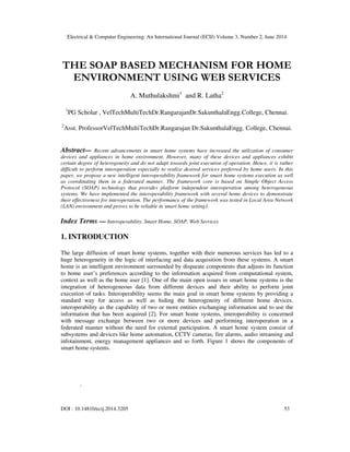 Electrical & Computer Engineering: An International Journal (ECIJ) Volume 3, Number 2, June 2014
DOI : 10.14810/ecij.2014.3205 53
THE SOAP BASED MECHANISM FOR HOME
ENVIRONMENT USING WEB SERVICES
A. Muthulakshmi1
and R. Latha2
1
PG Scholar , VelTechMultiTechDr.RangarajanDr.SakunthalaEngg.College, Chennai.
2
Asst. ProfessorVelTechMultiTechDr.Rangarajan Dr.SakunthalaEngg. College, Chennai.
Abstract— Recent advancements in smart home systems have increased the utilization of consumer
devices and appliances in home environment. However, many of these devices and appliances exhibit
certain degree of heterogeneity and do not adapt towards joint execution of operation. Hence, it is rather
difficult to perform interoperation especially to realize desired services preferred by home users. In this
paper, we propose a new intelligent interoperability framework for smart home systems execution as well
as coordinating them in a federated manner. The framework core is based on Simple Object Access
Protocol (SOAP) technology that provides platform independent interoperation among heterogeneous
systems. We have implemented the interoperability framework with several home devices to demonstrate
their effectiveness for interoperation. The performance of the framework was tested in Local Area Network
(LAN) environment and proves to be reliable in smart home setting1.
Index Terms — Interoperability, Smart Home, SOAP, Web Services
1. INTRODUCTION
The large diffusion of smart home systems, together with their numerous services has led to a
huge heterogeneity in the logic of interfacing and data acquisition from these systems. A smart
home is an intelligent environment surrounded by disparate components that adjusts its function
to home user’s preferences according to the information acquired from computational system,
context as well as the home user [1]. One of the main open issues in smart home systems is the
integration of heterogeneous data from different devices and their ability to perform joint
execution of tasks. Interoperability seems the main goal in smart home systems by providing a
standard way for access as well as hiding the heterogeneity of different home devices.
interoperability as the capability of two or more entities exchanging information and to use the
information that has been acquired [2]. For smart home systems, interoperability is concerned
with message exchange between two or more devices and performing interoperation in a
federated manner without the need for external participation. A smart home system consist of
subsystems and devices like home automation, CCTV cameras, fire alarms, audio streaming and
infotainment, energy management appliances and so forth. Figure 1 shows the components of
smart home systems.
.
 