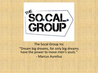 The Socal Group Inc
"Dream big dreams, for only big dreams
 have the power to move men's souls."
           - Marcus Aurelius
 