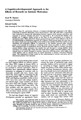 A Cognitive-developmental Approach to the
Effects of Rewardg on Intrinsic Motivation

Fred W. Danner
University of Kentucky

Edward Lonky
State University of New York College at Oswego


          DANNEH, FRED W , and LONKY, EDWARD A Cogmtive-developmental Approach to the Effects
          of Rewards on Intrinsic Motwation GHILD DEVELOPMENT, 1981, 52, 1043-1052 2 expenments
          were conducted to examine the relationships between cognitive level, intrinsic motivataon, and
          responses to extrinsic rewards and praise In expenment 1, 90 4-10-year-old children were
          divided into 3 cogmtive ability groups on the basis of their performance on a battery of
          classification tasks When allowed to choose among learning centers which differed in the level
          of understanding of classiBcahon required, all 3 cogmtive ability groups spent the most time m
          the centers which were just beyond their initial ability levels, and they rated these centers as most
          interesting and moderately diflBcult In expenment 2, the children received either rewards,
          praise, or no rewards for working m a learmng center whiuh was either at, above, or below
          their predicted levels of classification interest Rewards had httle effect on intrinsic motivation
          among children whose mobvabon was imtially low and decreased it among children whose
          motivabon was lmtially high Praise also had mued effects—highly mobvated children with an
          internal locus of control increased m lntnnsic motivation followmg praise, while highly mob-
          vated children with an external locus of control decreased m intrinsic motivation following
          praise The imphcabons of these results for the understanding of intrinsic motivabon and for
          educational pracbce were discussed


      Despite the consistent finding that rewards work from which to generate predictions con-
can have negative effects on intrinsic motiva-    ceming the kinds of intellectual tasks which
tion (Deci 1975, Lepper & Greene 1978), it        particular children will be motivated to engage
IS still not clear what psychological processes   in According to Piaget, cognibve growth is
are involved in intrinsic motivation Most re-     largely the product of the child's intense mter-
searchers have operationally defined intrmstc     est in resolving discrepancies between what
motwatton as engaging m activities with no        she or he already knows and understands about
observable rewards and have chosen tasks          the world and new information that does not
wbch they think might be interesting for the fit with what she or he knows (Appel & Gold-
age group studied Thus, puzzles (Deci 1971,       berg 1977, Langer 1969, 1974, Piaget 1977)
 1972) and Playboy centerfolds (Galder & Staw       Furthermore, Piaget claims that the nature of
 1975) have been used with college students,      the match between children's existmg knowl-
 and colored paper, magic markers, and drums      edge structures and new information is the
 have been used with younger children (Lep-        critical determinant of both their ability to m-
 per, Greene, & N.sbett 1973, Ross 1975) The       ^egrate the new mfonnation and their interest
 basic probkm with this approach u, that it        ' quot; domg so (Hunt 1965, Mischel 1971) If
 ,       *^                    1          1 Ti     tasks require children to use information and
 begs a very important question, namely. How       ^^ilities which are highly familiar and well de-
 does one know which activities will be intnn-     ^          ^,   ^^^ ^^^ ^^^, ^^ ^ ^^ ^^^j,
 sically motivating for a given child?             ^^^f^^ j j , ^ ^ Similarly, tasks requiring cog-
     We feel that Piaget's theory of cognitive                 nitive skills which are considerably beyond
 development provides an appropriate frame-                    children will not engage their interest Only
                This research was conducted while we were at the University of Wisconsm-Madison and
           was supported by grants from the Graduate School of Educabon and the Spencer Foundation
           We woiJd parbcukrly hke to thank Ench Labouvie, Frank Hooper, and Ron Serhn for their
           help Requests for reprints should be sent to Fred Danner, Department of Educabonal Psy-
           chology and Counseling, University of Kentucky, Lexington, Kentucky 40506
                [CkM Demhpmmt, 19«1, 52, 1043-1052 © 1981 by the Society for Research in Child Development, lnt
                0009 392O/81/52O3-OO19JO1 001
 