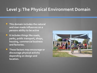 Level 3: The Physical Environment Domain
 This domain includes the natural

and man made influences on a
persons ability to be active

 It includes things like roads,

parks, public transport, shops,
housing, commercial business
and factories.

 These factors may encourage or

discourage physical activity
depending on design and
location.

 