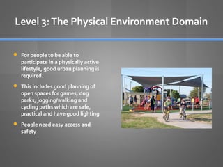Level 3: The Physical Environment Domain
 For people to be able to

participate in a physically active
lifestyle, good urban planning is
required.

 This includes good planning of

open spaces for games, dog
parks, jogging/walking and
cycling paths which are safe,
practical and have good lighting

 People need easy access and

safety

 