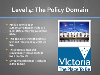 Level 4: The Policy Domain
 Policy is defined as an

authoritative decision made by a
local, state or federal government
body.

 This domain refers to the policies,

laws and regulations by which we
live.

 These policies, laws and

regulations effect our ability to
live a healthy life

 Environmental change is included

in this domain

 