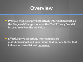 Overview
 Previous models of physical activity intervention (such as

the Stages of Change model or the “Self Efficacy” model
focused solely on the individual.

 Effective physical activity interventions are

multidimensional and understand that not one factor that
influences the individual but many.

 