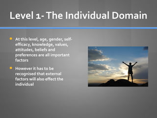 Level 1- The Individual Domain
 At this level, age, gender, self-

efficacy, knowledge, values,
attitudes, beliefs and
preferences are all important
factors

 However it has to be

recognised that external
factors will also effect the
individual

 