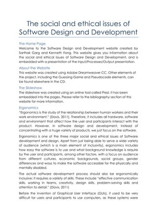 The social and ethical issues of
Software Design and Development
The Home Page
Welcome to the Software Design and Development website created by
Sarthak Garg and Kenneth Fong. This website gives you information about
the social and ethical issues of Software Design and Development, and is
embedded with a presentation of the Input/Processes/Output presentation.
About the Website
This website was created using Adobe Dreamweaver CC. Other elements of
the project, including the Guessing Game and Pseudocode elements, can
be found elsewhere in the CD.
The Slideshow
The slideshow was created using an online tool called Prezi. It has been
embedded into the pages. Please refer to the bibliography section of this
website for more information.
Ergonomics
“Ergonomics is the study of the relationship between human workers and their
work environment.” (Davis, 2011). Therefore, it includes all hardware, software
and environment that affect how the user and participants interact with the
product. However, in software design and development, instead of
concentrating with a huge variety of products, we just focus on the software.
Ergonomics is one of the three major social and ethical issues of Software
development and design. Apart from just being able to serve a wide variety
of audience (which is a main element of inclusivity), ergonomics includes
how easy the software is to use and what background knowledge is require
by the user and participants, among other factors, with a focus on audience
from different cultures, economic backgrounds, social groups, gender
differences and ways to make the software accessible for the physically and
mentally disabled.
The actual software development process should also be ergonomically
inclusive; it requires a variety of skills. These include “effective communication
skills, working in teams, creativity, design skills, problem-solving skills and
attention to detail.” (Davis, 2011)
Before the invention of Graphical User Interface (GUIs), it used to be very
difficult for users and participants to use computers, as these systems were
 