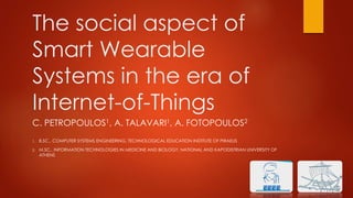 The social aspect of
Smart Wearable
Systems in the era of
Internet-of-Things
C. PETROPOULOS1, A. TALAVARI1, A. FOTOPOULOS2
1. B.SC., COMPUTER SYSTEMS ENGINEERING, TECHNOLOGICAL EDUCATION INSTITUTE OF PIRAEUS
2. M.SC., INFORMATION TECHNOLOGIES IN MEDICINE AND BIOLOGY, NATIONAL AND KAPODISTRIAN UNIVERSITY OF
ATHENS
 