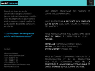 Dans le contexte actuel, la               UNE AGENCE RÉUNISSANT DES TALENTS ET
collaboration est plus vitale que         COMPÉTENCES D'EXPÉRIENCE.
jamais. Notre mission est de travailler
avec des organisations pour les faire
évoluer vers un nouveau modèle de         NOUS PRODUISONSLA PRÉSENCE DES MARQUES
participation des clients, partenaires    SUR LE SOCIAL WEB, NOUS CRÉONS LA VISIBILITÉ
et salariés.                              DES MARQUES.


“77% du contenu des marques est           NOUS ACCOMPAGNONS NOS CLIENTS DANS LEUR
généré par les consommateurs”             PRISE DE PAROLE À L'ATTENTION DE LEURS 3
                                          PUBLICS :

                                          MARCHAND (CONSOMMATEURS ET CIBLE).
                                          INTERNE (SALARIÉS ET ACTIONNAIRES).
Contact :                                 ENVIRONNEMENT (PRESSE, RP)·

@thesocialbureau
www.thesocialbureau.com
                                          NOUS INTÉGRONS LES DIFFERENTS MÉTIERS DE LA
+33 6 31 65 69 43
+33 1 46 22 97 43                         COMMUNICATION ET DE LA PRODUCTION
+33 6 16 29 20 70                         WEB, NOUS TRAVAILLONS AINSI DE LA
getintouch@thesocialbureau.com            CONCEPTION À LA MISE EN PLACE STRATEGIQUE ET
#connectforsuccess                        OPÉRATIONNELLE DE VOS ACTIONS DIGITALES.
 