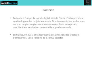 Contexte

• Partout en Europe, l’essor du digital stimule l’envie d’entreprendre et
  de développer des projets innovants. Et notamment chez les femmes
  qui sont de plus en plus nombreuses à créer leurs entreprises,
  conciliant leur réalisation personnelle et professionnelle.

• En France, en 2011, elles représentaient ainsi 32% des créateurs
  d’entreprises, soit à l’origine de 170 000 sociétés
 