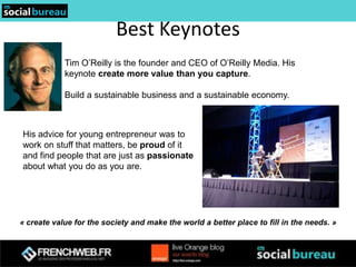 Best Keynotes
            Tim O’Reilly is the founder and CEO of O’Reilly Media. His
            keynote create more value than you capture.

            Build a sustainable business and a sustainable economy.



His advice for young entrepreneur was to
work on stuff that matters, be proud of it
and find people that are just as passionate
about what you do as you are.




« create value for the society and make the world a better place to fill in the needs. »
 