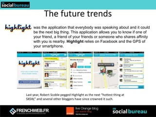 The future trends
     was the application that everybody was speaking about and it could
     be the next big thing. This application allows you to know if one of
     your friend, a friend of your friends or someone who shares affinity
     with you is nearby. Highlight relies on Facebook and the GPS of
     your smartphone.




Last year, Robert Scoble pegged Highlight as the next “hottest thing at
SXSW,” and several other bloggers have since crowned it such.
 