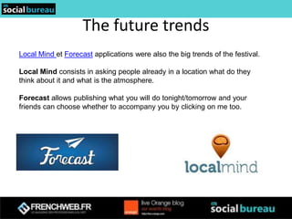 The future trends
Local Mind et Forecast applications were also the big trends of the festival.

Local Mind consists in asking people already in a location what do they
think about it and what is the atmosphere.

Forecast allows publishing what you will do tonight/tomorrow and your
friends can choose whether to accompany you by clicking on me too.
 