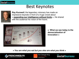 Best Keynotes
Ray Kurzweil, the legendary visionary has made an
impressive keynote in front of a huge crowd about
« expanding our intelligence without limits ». He shared
with the audience his vision of the future.




                                      « What we see today is the
                                      democratisation of
                                      Innovation »




« You are what you eat but you also are what you think »
 