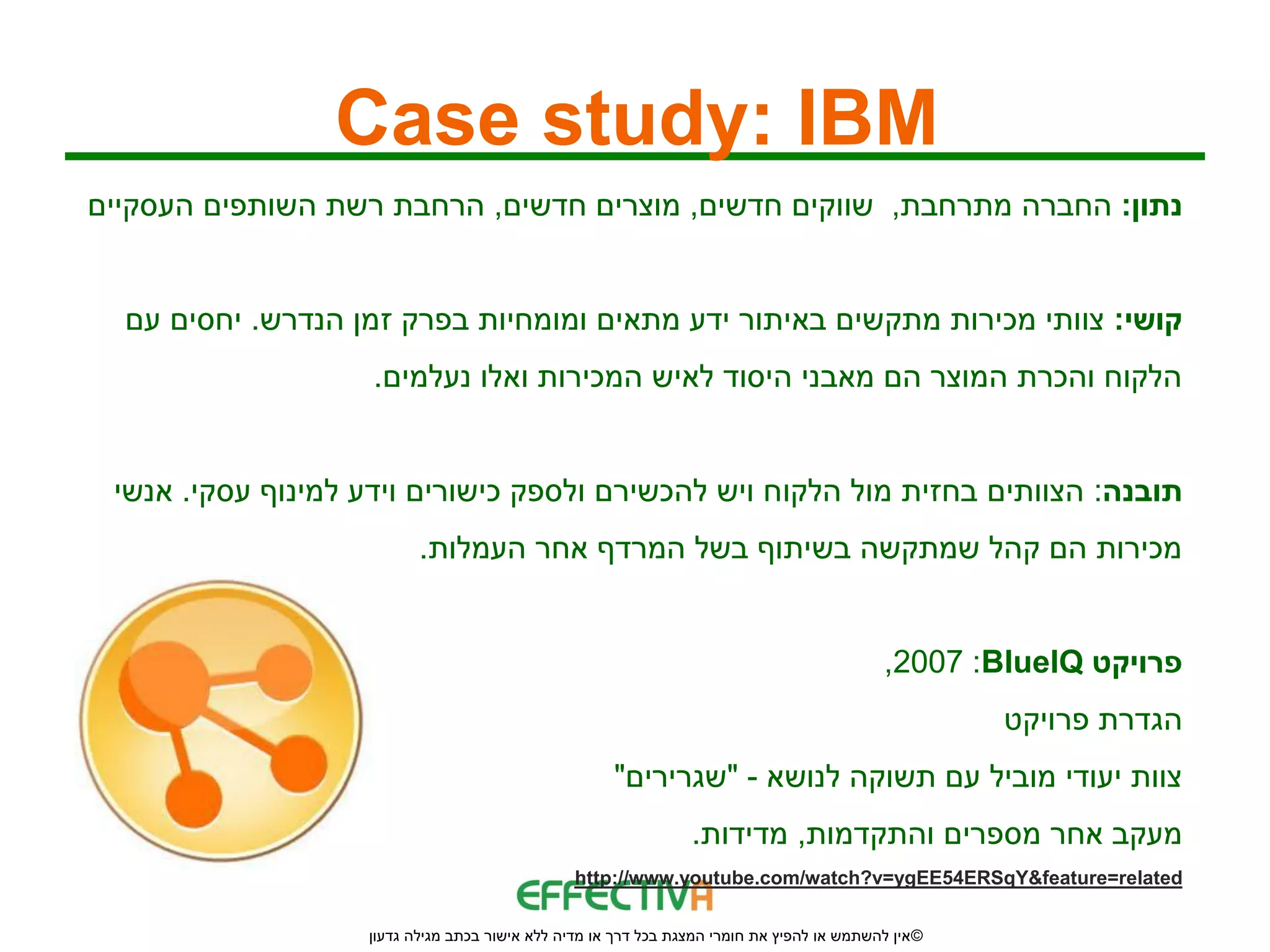 ‫‪Case study: IBM‬‬
‫נתון: החברה מתרחבת, שווקים חדשים, מוצרים חדשים, הרחבת רשת השותפים העסקיים‬


  ‫קושי: צוותי מכירות מתקשים באיתור ידע מתאים ומומחיות בפרק זמן הנדרש. יחסים עם‬
                    ‫הלקוח והכרת המוצר הם מאבני היסוד לאיש המכירות ואלו נעלמים.‬


 ‫תובנה: הצוותים בחזית מול הלקוח ויש להכשירם ולספק כישורים וידע למינוף עסקי. אנשי‬
                          ‫מכירות הם קהל שמתקשה בשיתוף בשל המרדף אחר העמלות.‬


                                                                                            ‫פרויקט ‪,2007 :BlueIQ‬‬
                                                                                                     ‫הגדרת פרויקט‬
                                                     ‫צוות יעודי מוביל עם תשוקה לנושא - "שגרירים"‬
                                                                 ‫מעקב אחר מספרים והתקדמות, מדידות.‬
                                                ‫‪http://www.youtube.com/watch?v=ygEE54ERSqY&feature=related‬‬

                   ‫© אין להשתמש או להפיץ את חומרי המצגת בכל דרך או מדיה ללא אישור בכתב מגילה גדעון‬
 
