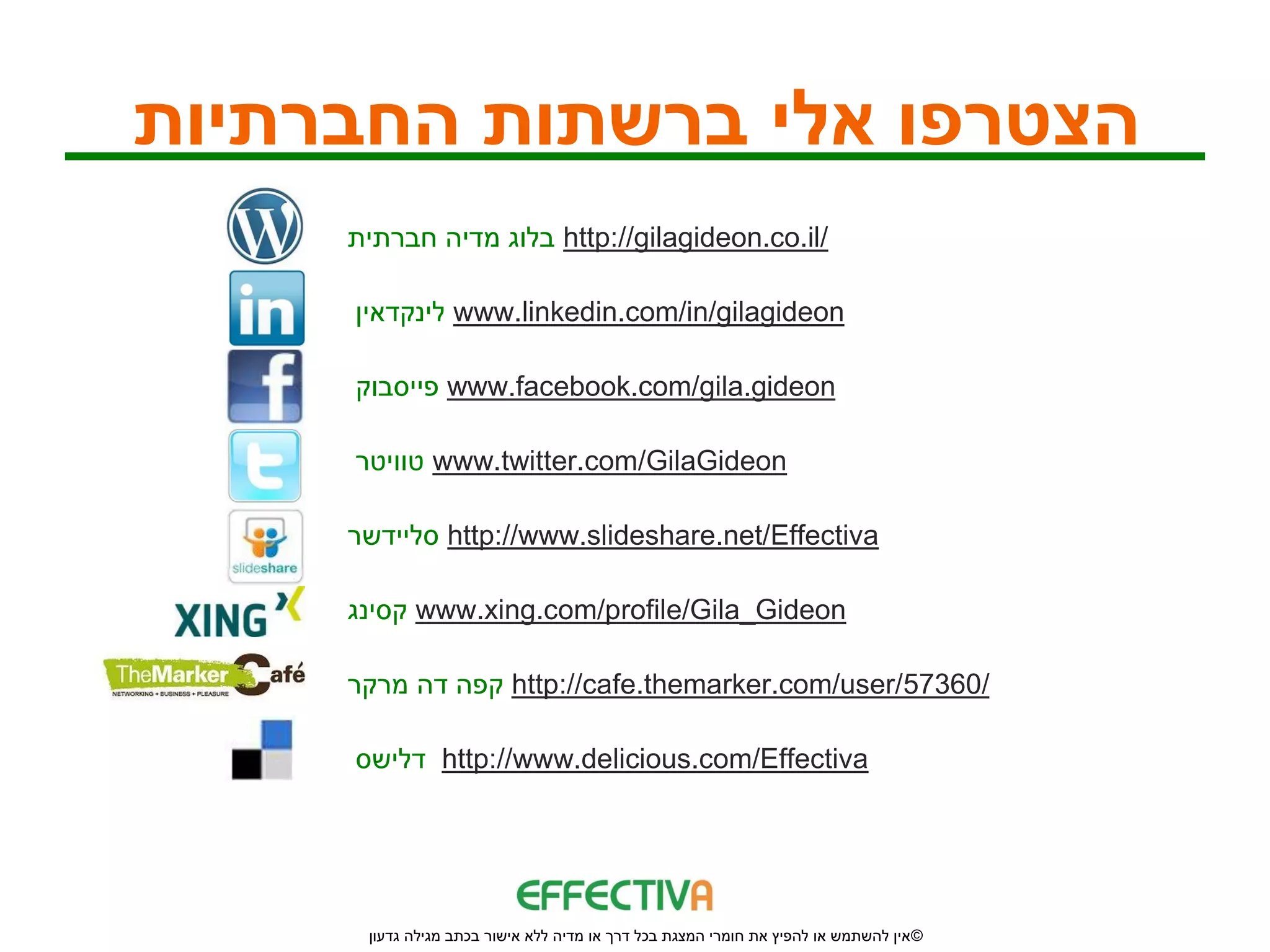 ‫הצטרפו אלי ברשתות החברתיות‬
     ‫ בלוג מדיה חברתית‬http://gilagideon.co.il/

     ‫ לינקדאין‬www.linkedin.com/in/gilagideon

     ‫ פייסבוק‬www.facebook.com/gila.gideon

     ‫ טוויטר‬www.twitter.com/GilaGideon

     ‫ סליידשר‬http://www.slideshare.net/Effectiva

     ‫ קסינג‬www.xing.com/profile/Gila_Gideon

     ‫ קפה דה מרקר‬http://cafe.themarker.com/user/57360/

     ‫ דלישס‬http://www.delicious.com/Effectiva




      ‫© אין להשתמש או להפיץ את חומרי המצגת בכל דרך או מדיה ללא אישור בכתב מגילה גדעון‬
 