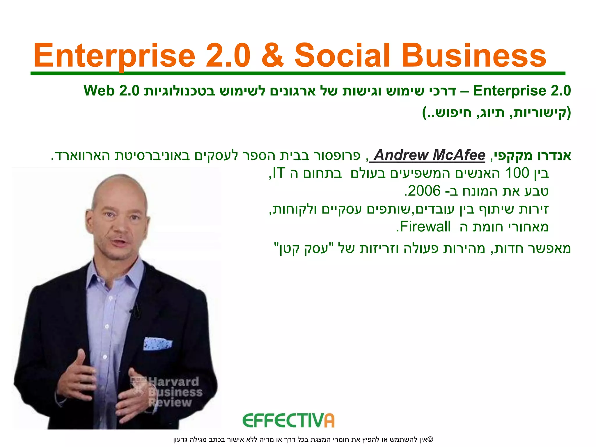 ‫‪Enterprise 2.0 & Social Business‬‬
     ‫0.2 ‪ – Enterprise‬דרכי שימוש וגישות של ארגונים לשימוש בטכנולוגיות 0.2 ‪Web‬‬
                                                       ‫(קישוריות, תיוג, חיפוש..)‬

 ‫אנדרו מקקפי, ‪ , Andrew McAfee‬פרופסור בבית הספר לעסקים באוניברסיטת הארווארד.‬
                                 ‫בין 001 האנשים המשפיעים בעולם בתחום ה ‪,IT‬‬
                                                       ‫טבע את המונח ב- 6002.‬
                                 ‫זירות שיתוף בין עובדים,שותפים עסקיים ולקוחות,‬
                                                     ‫מאחורי חומת ה ‪.Firewall‬‬
                                  ‫מאפשר חדות, מהירות פעולה וזריזות של "עסק קטן"‬




                   ‫© אין להשתמש או להפיץ את חומרי המצגת בכל דרך או מדיה ללא אישור בכתב מגילה גדעון‬
 