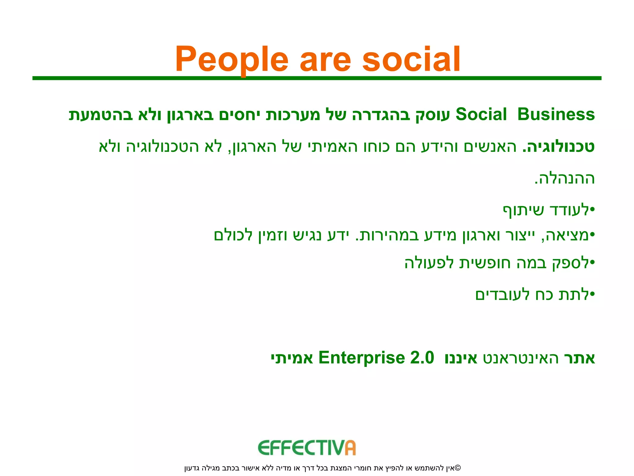 ‫‪People are social‬‬
‫‪ Social Business‬עוסק בהגדרה של מערכות יחסים בארגון ולא בהטמעת‬
   ‫טכנולוגיה. האנשים והידע הם כוחו האמיתי של הארגון, לא הטכנולוגיה ולא‬
                                                                                                       ‫ההנהלה.‬
                                                               ‫•לעודד שיתוף‬
                      ‫•מציאה, ייצור וארגון מידע במהירות. ידע נגיש וזמין לכולם‬
                                                                            ‫•לספק במה חופשית לפעולה‬
                                                                                                ‫•לתת כח לעובדים‬


                                      ‫אתר האינטראנט איננו 0.2 ‪ Enterprise‬אמיתי‬




              ‫© אין להשתמש או להפיץ את חומרי המצגת בכל דרך או מדיה ללא אישור בכתב מגילה גדעון‬
 