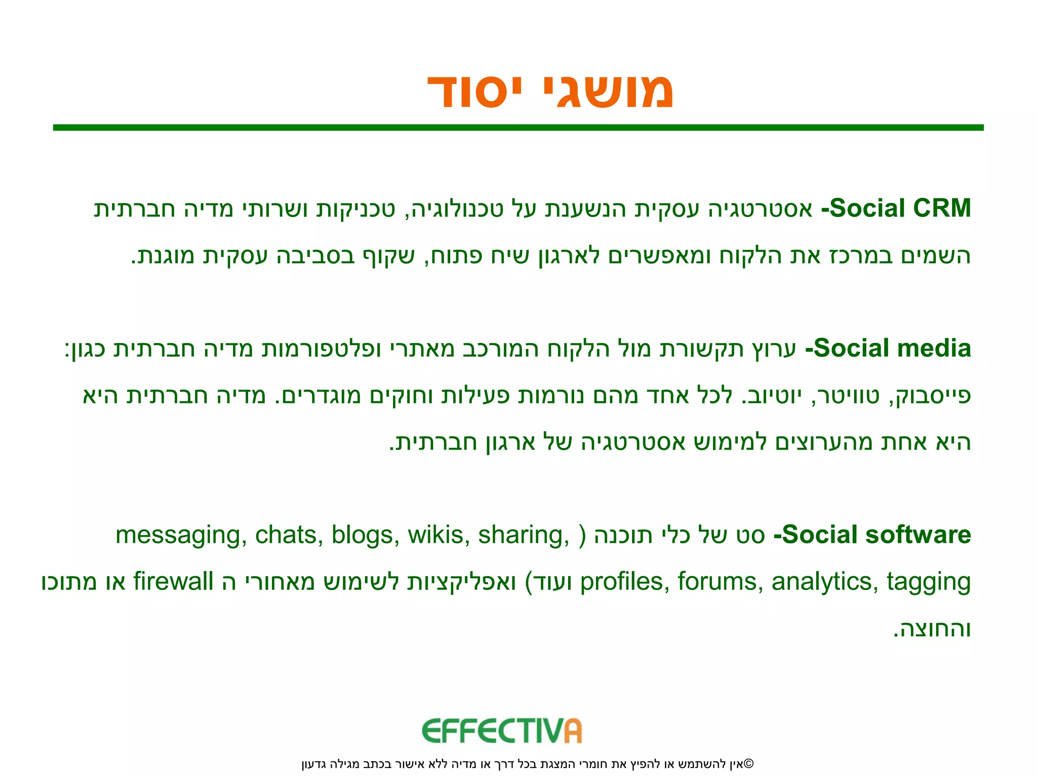 ‫מושגי יסוד‬
    ‫‪ -Social CRM‬אסטרטגיה עסקית הנשענת על טכנולוגיה, טכניקות ושרותי מדיה חברתית‬
        ‫השמים במרכז את הלקוח ומאפשרים לארגון שיח פתוח, שקוף בסביבה עסקית מוגנת.‬


  ‫‪ -Social media‬ערוץ תקשורת מול הלקוח המורכב מאתרי ופלטפורמות מדיה חברתית כגון:‬
   ‫פייסבוק, טוויטר, יוטיוב. לכל אחד מהם נורמות פעילות וחוקים מוגדרים. מדיה חברתית היא‬
                                       ‫היא אחת מהערוצים למימוש אסטרטגיה של ארגון חברתית.‬


      ‫‪ -Social software‬סט של כלי תוכנה ( ,‪messaging, chats, blogs, wikis, sharing‬‬
‫‪ profiles, forums, analytics, tagging‬ועוד) ואפליקציות לשימוש מאחורי ה ‪ firewall‬או מתוכו‬
                                                                                                          ‫והחוצה.‬




                        ‫© אין להשתמש או להפיץ את חומרי המצגת בכל דרך או מדיה ללא אישור בכתב מגילה גדעון‬
 