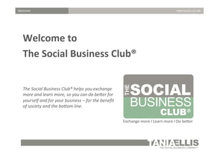Welcome	
  

Welcome	
  to	
  	
  
The	
  Social	
  Business	
  Club®	
  
	
  
	
   Social	
  Business	
  Club®	
  helps	
  you	
  exchange	
  
The	
  
more	
  and	
  learn	
  more,	
  so	
  you	
  can	
  do	
  be:er	
  for	
  
yourself	
  a
y
	
   society	
  nd	
  for	
  he	
  our	
  business	
  –	
  for	
  the	
  beneﬁt	
  
of	
  
and	
  t bo:om	
  line.	
  
Exchange	
  more	
  I	
  Learn	
  more	
  I	
  Do	
  be1er	
  

 