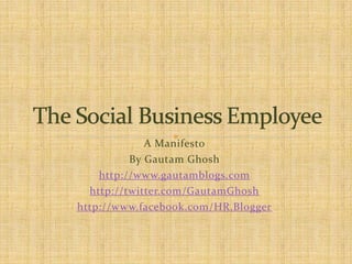 A Manifesto By Gautam Ghosh http://www.gautamblogs.com http://twitter.com/GautamGhosh http://www.facebook.com/HR.Blogger The Social Business Employee 