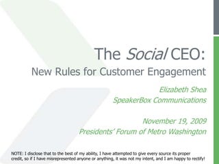 The Social CEO:New Rules for Customer Engagement Elizabeth Shea SpeakerBox Communications November 19, 2009 Presidents’ Forum of Metro Washington NOTE: I disclose that to the best of my ability, I have attempted to give every source its proper credit, so if I have misrepresented anyone or anything, it was not my intent, and I am happy to rectify!  