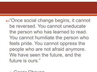 “Once   social change begins, it cannot
 be reversed. You cannot uneducate
 the person who has learned to read.
 You cannot humiliate the person who
 feels pride. You cannot oppress the
 people who are not afraid anymore.
 We have seen the future, and the
 future is ours.”
 