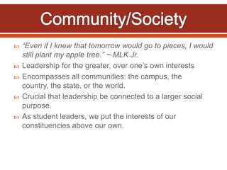    “Even if I knew that tomorrow would go to pieces, I would
    still plant my apple tree.” ~ MLK Jr.
   Leadership for the greater, over one’s own interests
   Encompasses all communities: the campus, the
    country, the state, or the world.
   Crucial that leadership be connected to a larger social
    purpose.
   As student leaders, we put the interests of our
    constituencies above our own.
 