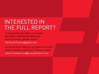 INTERESTED IN
THE FULL REPORT?
To request the full report or to speak
with Ogilvy Healthworld about your
social presence, please contact
TheSocialCheckup@ogilvy.com
Curious to hear how you can benefit from data
driven insights using Pulsar? Please contact
James.Cuthbertson@pulsarplatform.com
 