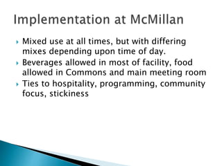  Mixed use at all times, but with differing
mixes depending upon time of day.
 Beverages allowed in most of facility, food
allowed in Commons and main meeting room
 Ties to hospitality, programming, community
focus, stickiness
 