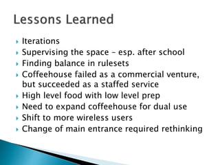  Iterations
 Supervising the space – esp. after school
 Finding balance in rulesets
 Coffeehouse failed as a commercial venture,
but succeeded as a staffed service
 High level food with low level prep
 Need to expand coffeehouse for dual use
 Shift to more wireless users
 Change of main entrance required rethinking
 