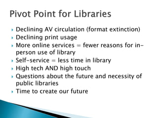  Declining AV circulation (format extinction)
 Declining print usage
 More online services = fewer reasons for in-
person use of library
 Self-service = less time in library
 High tech AND high touch
 Questions about the future and necessity of
public libraries
 Time to create our future
 