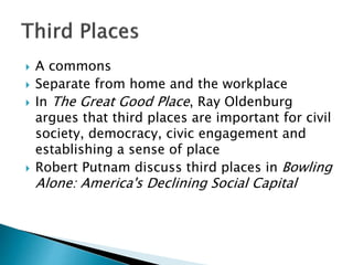  A commons
 Separate from home and the workplace
 In The Great Good Place, Ray Oldenburg
argues that third places are important for civil
society, democracy, civic engagement and
establishing a sense of place
 Robert Putnam discuss third places in Bowling
Alone: America's Declining Social Capital
 
