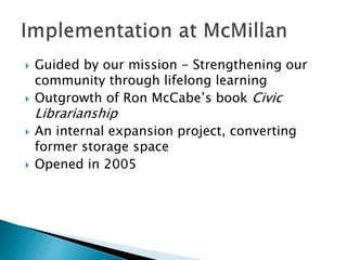  Guided by our mission - Strengthening our
community through lifelong learning
 Outgrowth of Ron McCabe’s book Civic
Librarianship
 An internal expansion project, converting
former storage space
 Opened in 2005
 