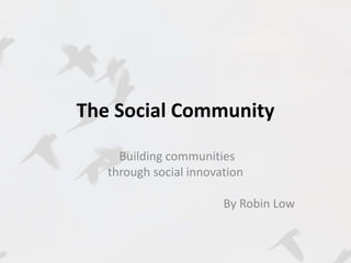 The Social Community 
Building communities 
through social innovation 
By Robin Low 
 
